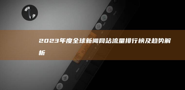 2023年度全球新闻网站流量排行榜及趋势解析