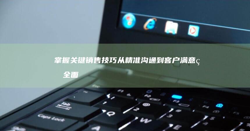 掌握关键销售技巧：从精准沟通到客户满意的全面指南